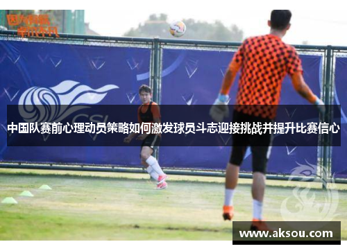 中国队赛前心理动员策略如何激发球员斗志迎接挑战并提升比赛信心