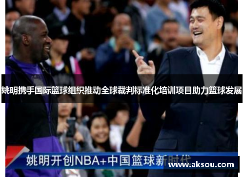 姚明携手国际篮球组织推动全球裁判标准化培训项目助力篮球发展