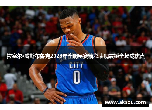 拉塞尔·威斯布鲁克2028年全明星赛精彩表现震撼全场成焦点
