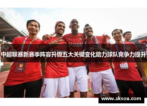 中超联赛新赛季阵容升级五大关键变化助力球队竞争力提升