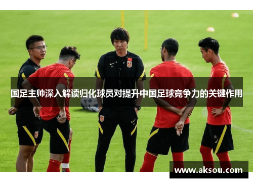 国足主帅深入解读归化球员对提升中国足球竞争力的关键作用