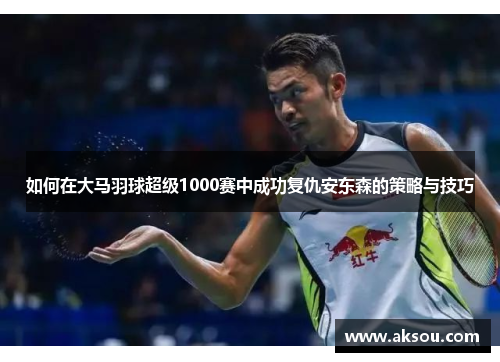 如何在大马羽球超级1000赛中成功复仇安东森的策略与技巧