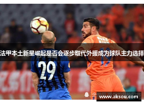 法甲本土新星崛起是否会逐步取代外援成为球队主力选择
