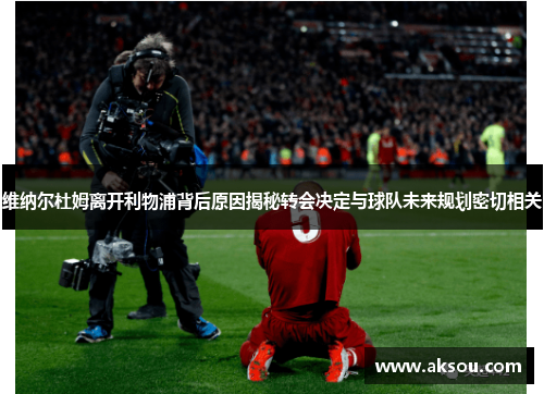 维纳尔杜姆离开利物浦背后原因揭秘转会决定与球队未来规划密切相关