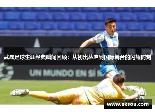 武磊足球生涯经典瞬间回顾：从初出茅庐到国际舞台的闪耀时刻