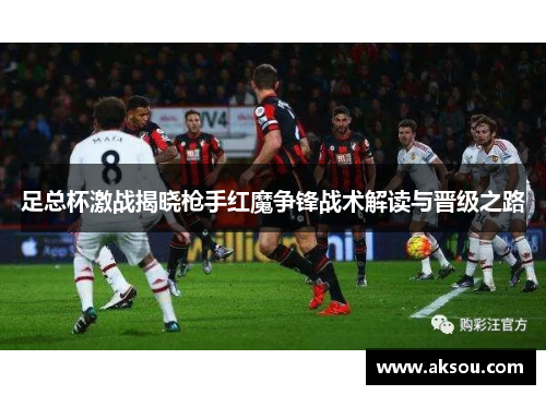 足总杯激战揭晓枪手红魔争锋战术解读与晋级之路